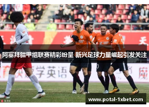 阿塞拜疆甲组联赛精彩纷呈 新兴足球力量崛起引发关注